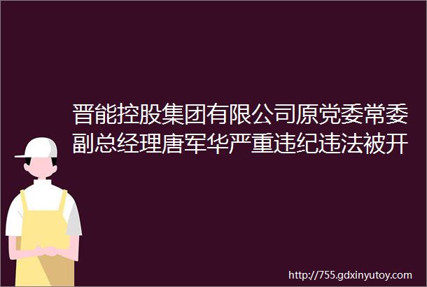 晋能控股集团有限公司原党委常委副总经理唐军华严重违纪违法被开除党籍和公职