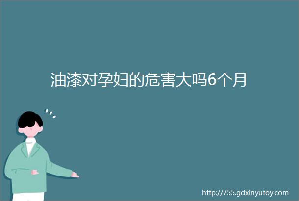 油漆对孕妇的危害大吗6个月